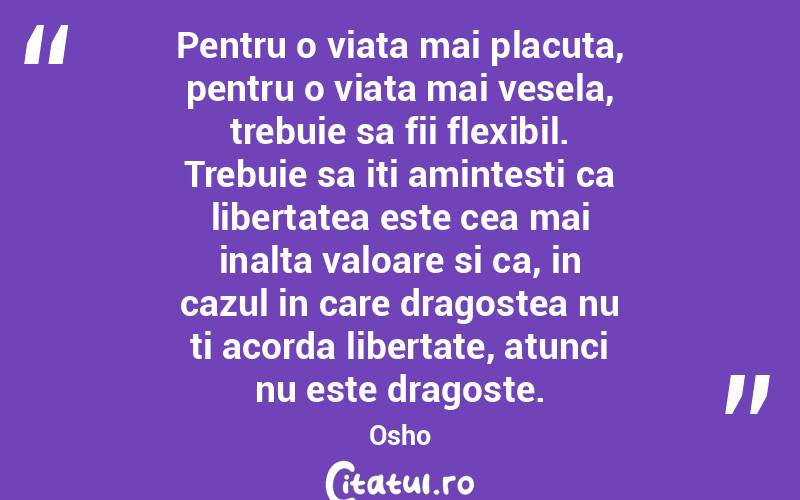 Pentru o viata mai placuta, pentru o viata mai vesela, trebuie sa fii flexibil. Trebuie sa iti amintesti ca libertatea este cea mai inalta valoare si ca, in cazul in care dragostea nu ti acorda libertate, atunci nu este dragoste. Osho