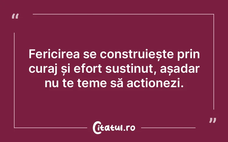 Fericirea se construiește prin curaj și efort susținut, așadar nu te teme să acționezi.