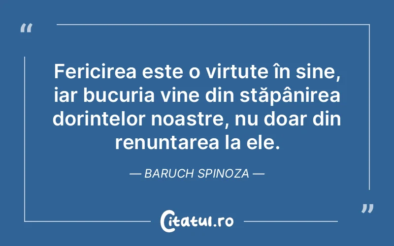 Fericirea este o virtute în sine, iar bucuria vine din stăpânirea dorințelor noastre, nu doar din renunțarea la ele. Baruch Spinoza