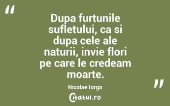Dupa furtunile sufletului, ca si dupa cele ale naturii, invie flori pe care le credeam moarte. Nicolae Iorga...