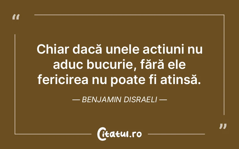 Chiar dacă unele acțiuni nu aduc bucurie, fără ele fericirea nu poate fi atinsă. Benjamin Disraeli