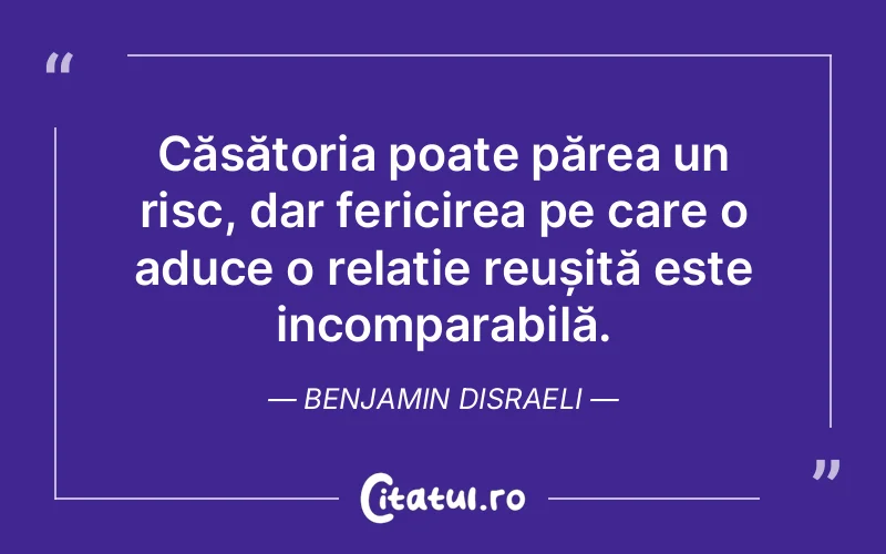 Căsătoria poate părea un risc, dar fericirea pe care o aduce o relație reușită este incomparabilă. Benjamin Disraeli