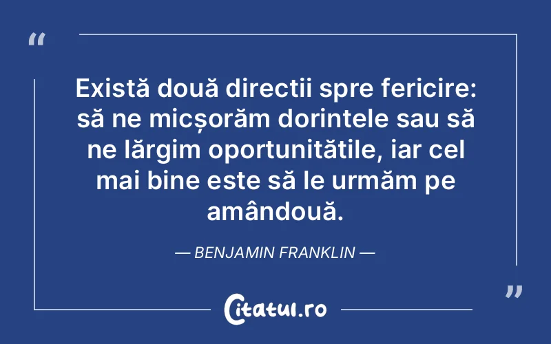 Există două direcții spre fericire: să ne micșorăm dorințele sau să ne lărgim oportunitățile, iar cel mai bine este să le urmăm pe amândouă. Benjamin Franklin
