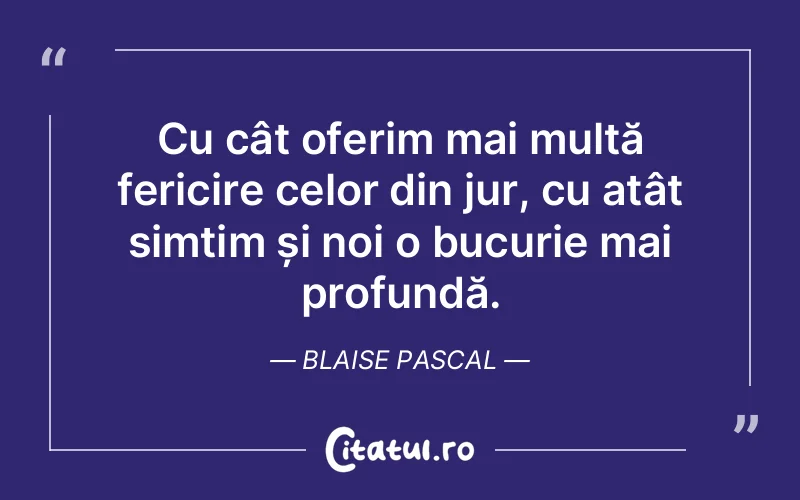 Cu cât oferim mai multă fericire celor din jur, cu atât simțim și noi o bucurie mai profundă. Blaise Pascal