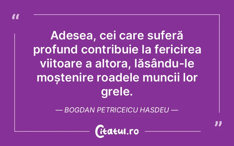 Adesea, cei care suferă profund contribuie la fericirea viitoare a altora, lăsându-le moștenire roadele muncii lor grele. Bogdan Petriceicu Hasdeu