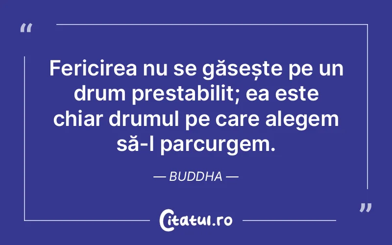 Fericirea nu se găsește pe un drum prestabilit; ea este chiar drumul pe care alegem să-l parcurgem. Buddha