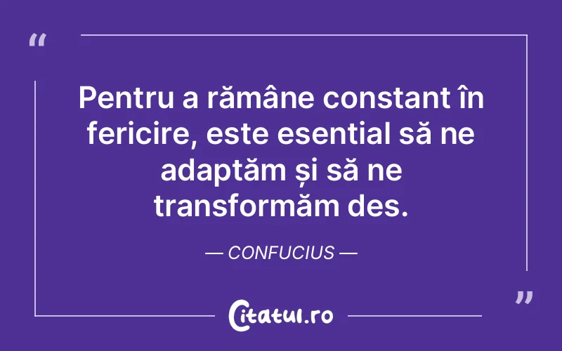 Pentru a rămâne constant în fericire, este esențial să ne adaptăm și să ne transformăm des. Confucius