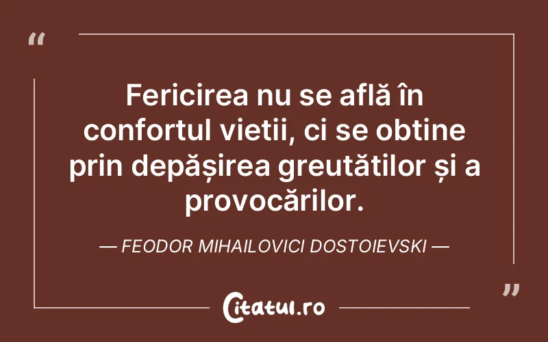 Fericirea nu se află în confortul vieții, ci se obține prin depășirea greutăților și a provocărilor. Feodor Mihailovici Dostoievski