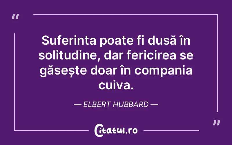 Suferința poate fi dusă în solitudine, dar fericirea se găsește doar în compania cuiva. Elbert Hubbard