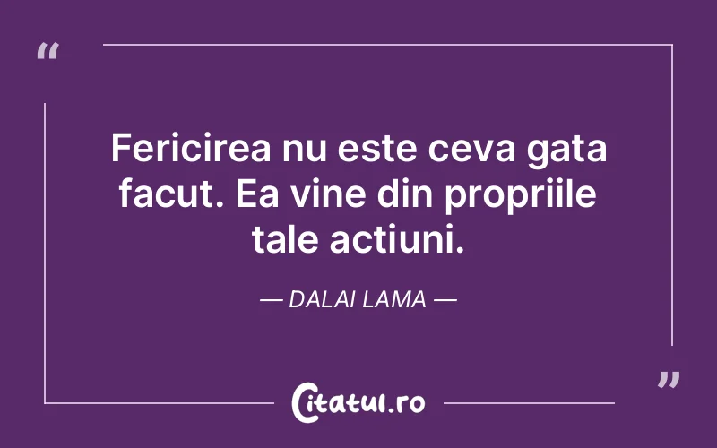 Fericirea nu este ceva gata facut. Ea vine din propriile tale actiuni. Dalai Lama