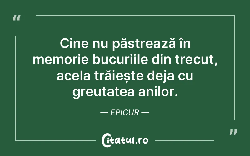 Cine nu păstrează în memorie bucuriile din trecut, acela trăiește deja cu greutatea anilor. Epicur