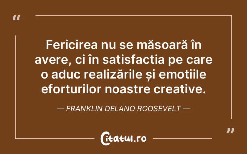 Fericirea nu se măsoară în avere, ci în satisfacția pe care o aduc realizările și emoțiile eforturilor noastre creative. Franklin Delano Roosevelt