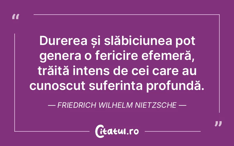 Durerea și slăbiciunea pot genera o fericire efemeră, trăită intens de cei care au cunoscut suferința profundă. Friedrich Wilhelm Nietzsche