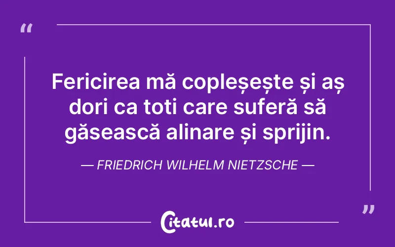 Fericirea mă copleșește și aș dori ca toți care suferă să găsească alinare și sprijin. Friedrich Wilhelm Nietzsche
