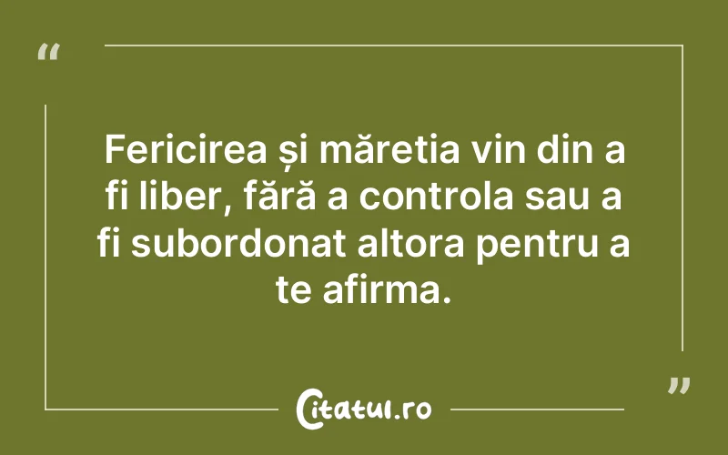 Fericirea și măreția vin din a fi liber, fără a controla sau a fi subordonat altora pentru a te afirma.