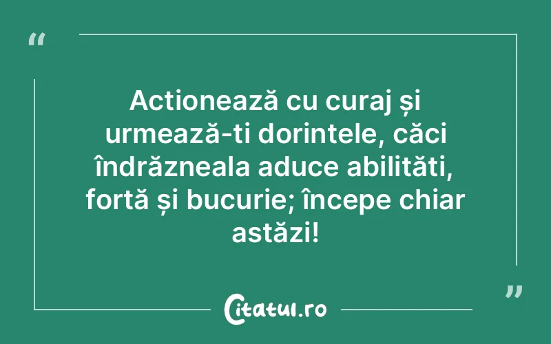 Acționează cu curaj și urmează-ți dorințele, căci îndrăzneala aduce abilități, forță și bucurie; începe chiar astăzi!