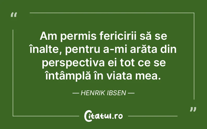 Am permis fericirii să se înalțe, pentru a-mi arăta din perspectiva ei tot ce se întâmplă în viața mea. Henrik Ibsen