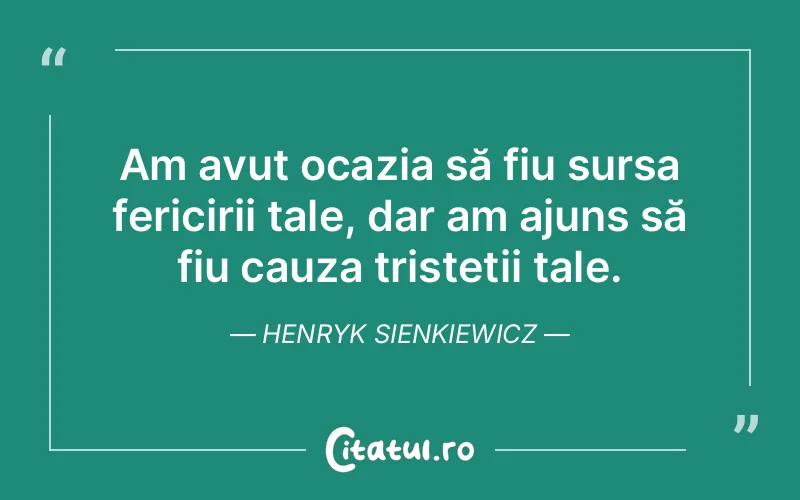 Am avut ocazia să fiu sursa fericirii tale, dar am ajuns să fiu cauza tristeții tale. Henryk Sienkiewicz