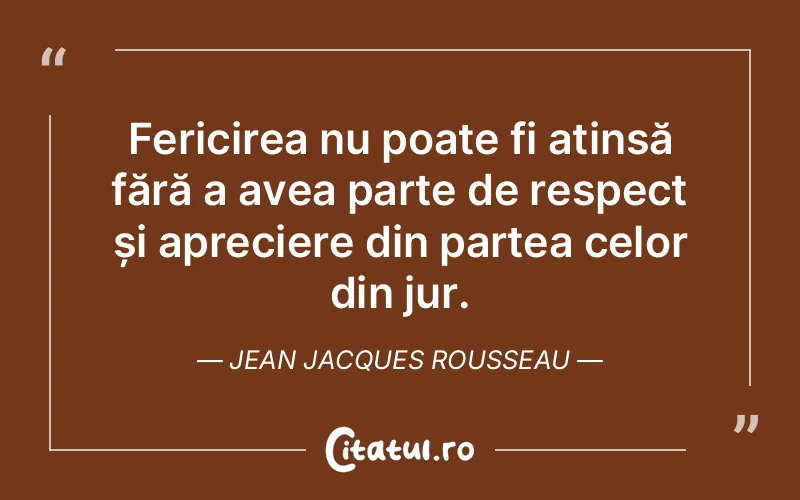 Fericirea nu poate fi atinsă fără a avea parte de respect și apreciere din partea celor din jur. Jean Jacques Rousseau