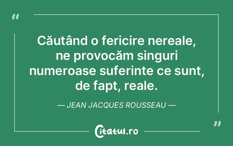 Căutând o fericire nereale, ne provocăm singuri numeroase suferințe ce sunt, de fapt, reale. Jean Jacques Rousseau