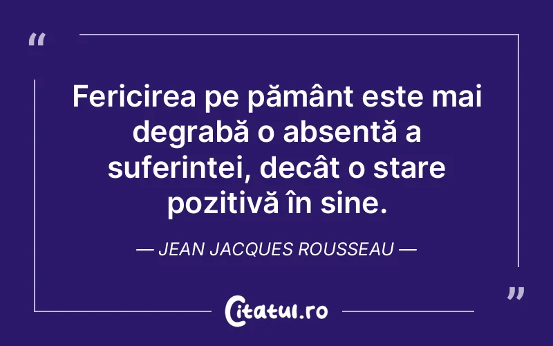 Fericirea pe pământ este mai degrabă o absență a suferinței, decât o stare pozitivă în sine. Jean Jacques Rousseau