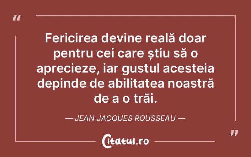 Fericirea devine reală doar pentru cei care știu să o aprecieze, iar gustul acesteia depinde de abilitatea noastră de a o trăi. Jean Jacques Rousseau