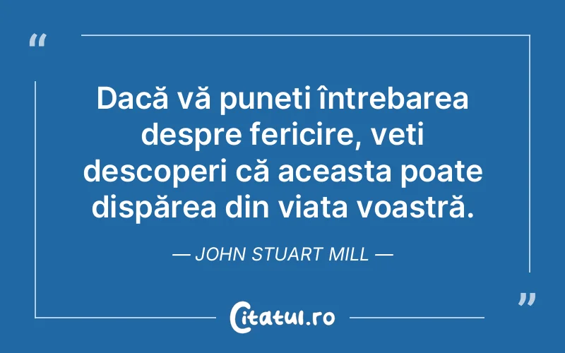 Dacă vă puneți întrebarea despre fericire, veți descoperi că aceasta poate dispărea din viața voastră. John Stuart Mill