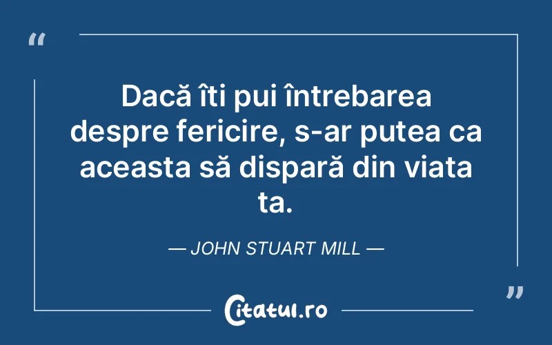 Dacă îți pui întrebarea despre fericire, s-ar putea ca aceasta să dispară din viața ta. John Stuart Mill