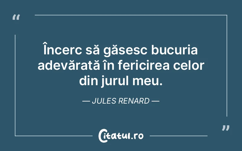 Încerc să găsesc bucuria adevărată în fericirea celor din jurul meu. Jules Renard