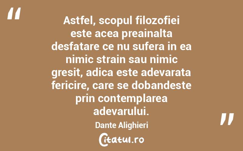 Astfel, scopul filozofiei este acea preainalta desfatare ce nu sufera in ea nimic strain sau nimic gresit, adica este adevarata fericire, care se dobandeste prin contemplarea adevarului. Dante Alighieri