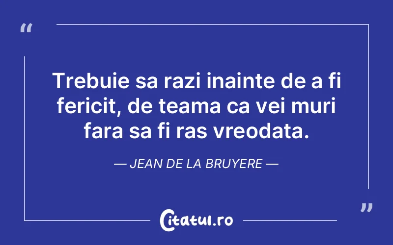 Trebuie sa razi inainte de a fi fericit, de teama ca vei muri fara sa fi ras vreodata. Jean de la Bruyere