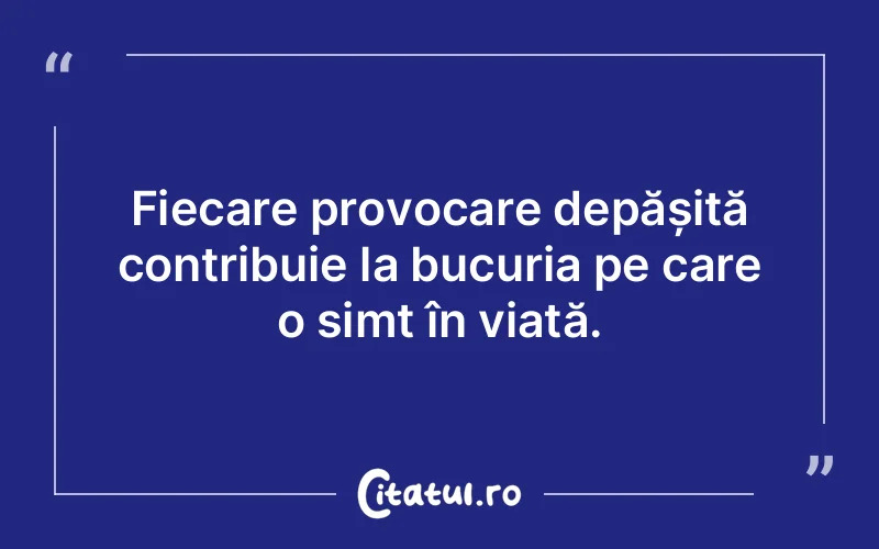 Fiecare provocare depășită contribuie la bucuria pe care o simt în viață.