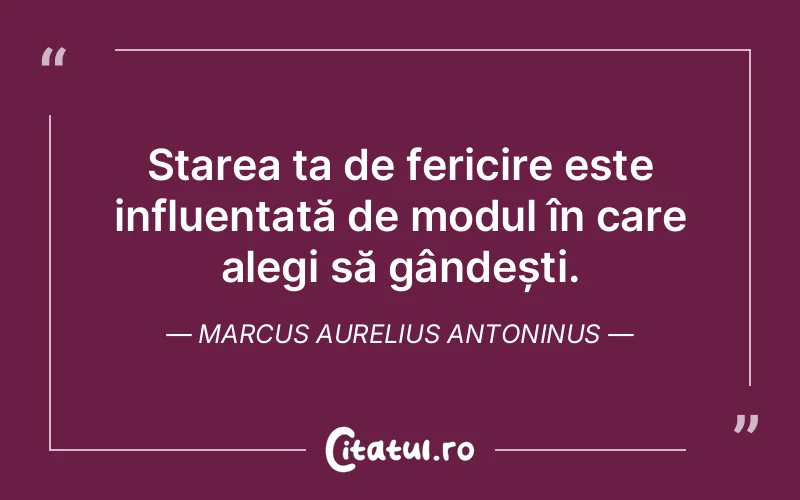 Starea ta de fericire este influențată de modul în care alegi să gândești. Marcus Aurelius Antoninus