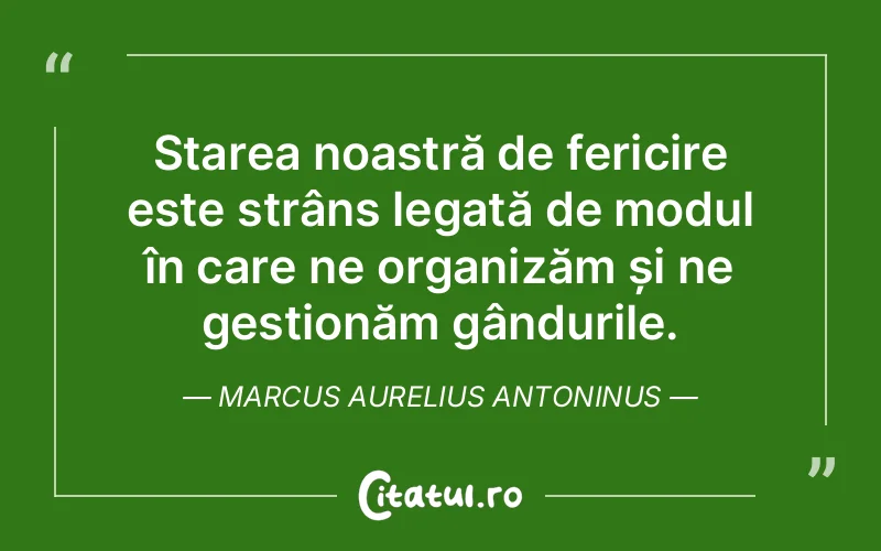 Starea noastră de fericire este strâns legată de modul în care ne organizăm și ne gestionăm gândurile. Marcus Aurelius Antoninus