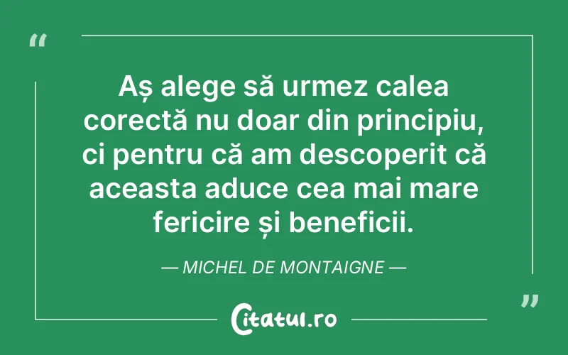 Aș alege să urmez calea corectă nu doar din principiu, ci pentru că am descoperit că aceasta aduce cea mai mare fericire și beneficii. Michel de Montaigne