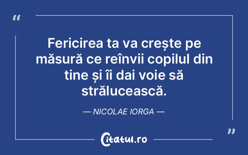 Fericirea ta va crește pe măsură ce reînvii copilul din tine și îi dai voie să strălucească. Nicolae Iorga