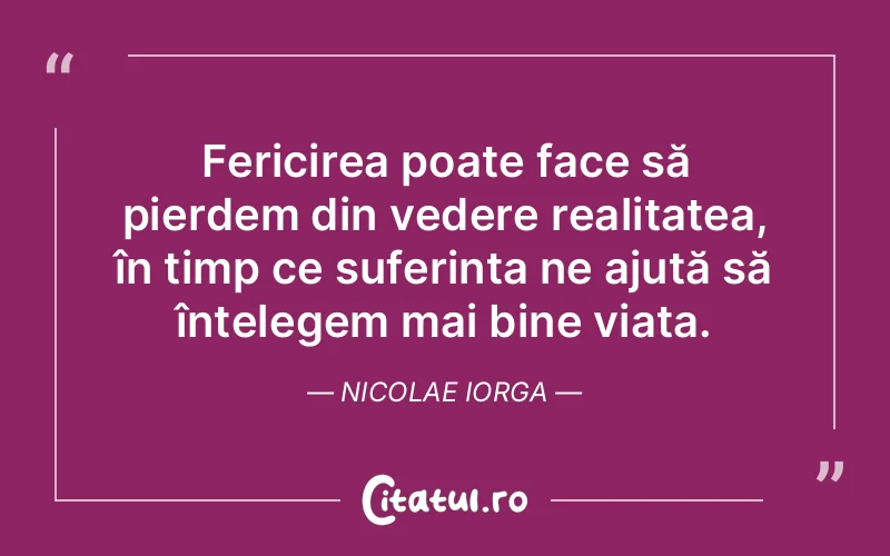 Fericirea poate face să pierdem din vedere realitatea, în timp ce suferința ne ajută să înțelegem mai bine viața. Nicolae Iorga