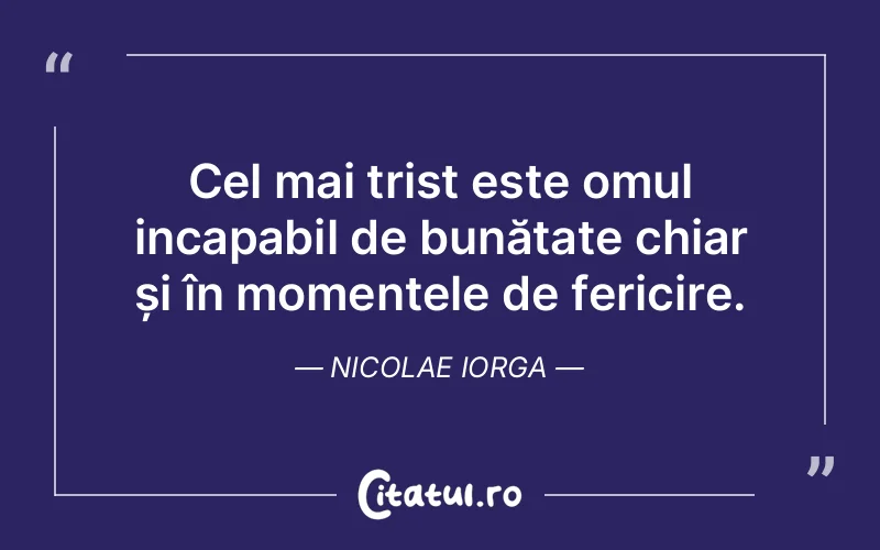 Cel mai trist este omul incapabil de bunătate chiar și în momentele de fericire. Nicolae Iorga