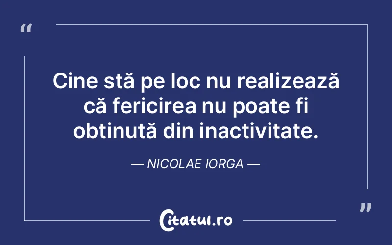 Cine stă pe loc nu realizează că fericirea nu poate fi obținută din inactivitate. Nicolae Iorga
