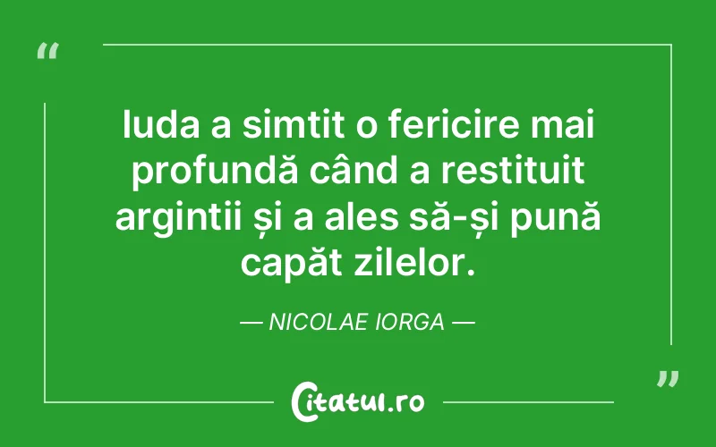 Iuda a simțit o fericire mai profundă când a restituit arginții și a ales să-și pună capăt zilelor. Nicolae Iorga