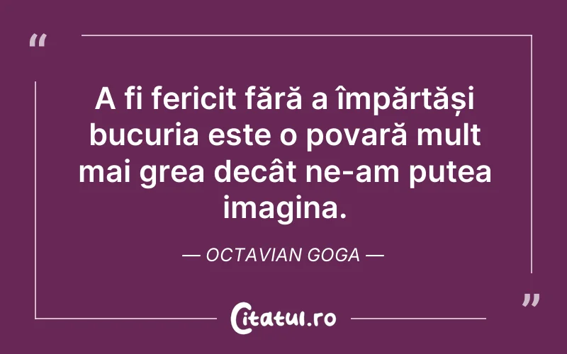 A fi fericit fără a împărtăși bucuria este o povară mult mai grea decât ne-am putea imagina. Octavian Goga