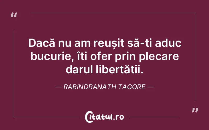 Dacă nu am reușit să-ți aduc bucurie, îți ofer prin plecare darul libertății. Rabindranath Tagore