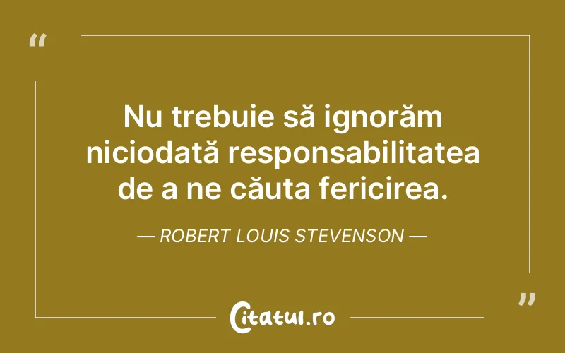 Nu trebuie să ignorăm niciodată responsabilitatea de a ne căuta fericirea. Robert Louis Stevenson