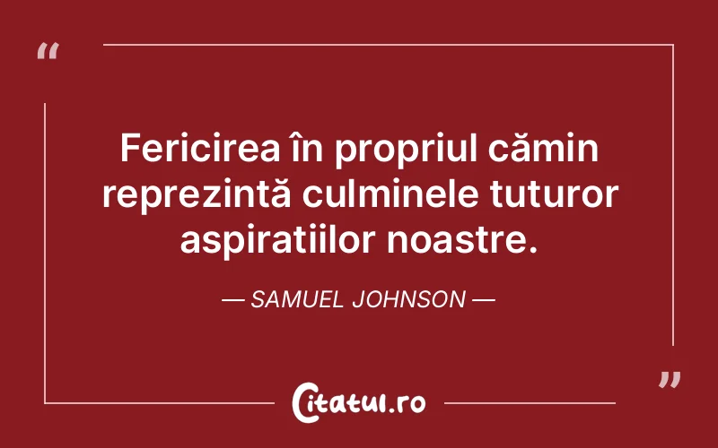 Fericirea în propriul cămin reprezintă culminele tuturor aspirațiilor noastre. Samuel Johnson