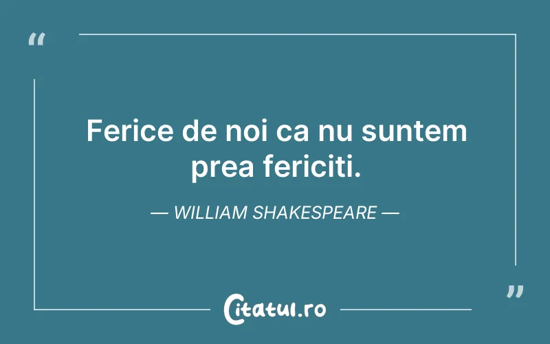 Ferice de noi ca nu suntem prea fericiti. William Shakespeare