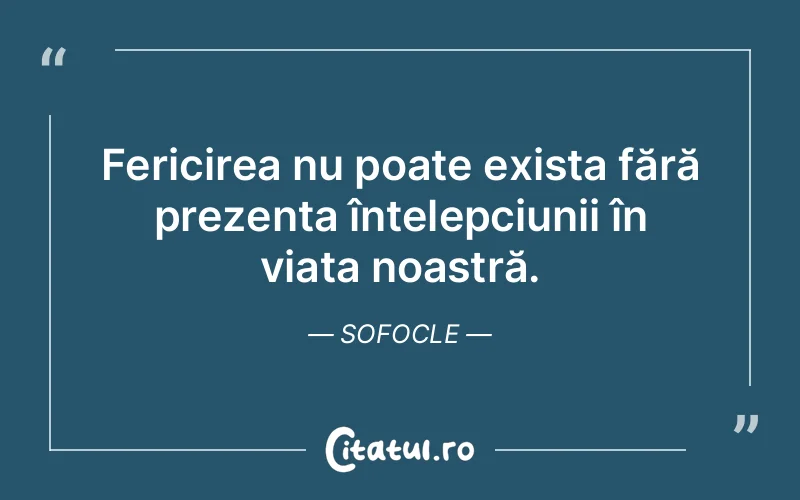 Fericirea nu poate exista fără prezența înțelepciunii în viața noastră. Sofocle