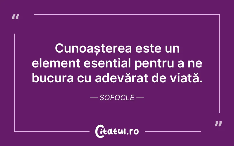 Cunoașterea este un element esențial pentru a ne bucura cu adevărat de viață. Sofocle