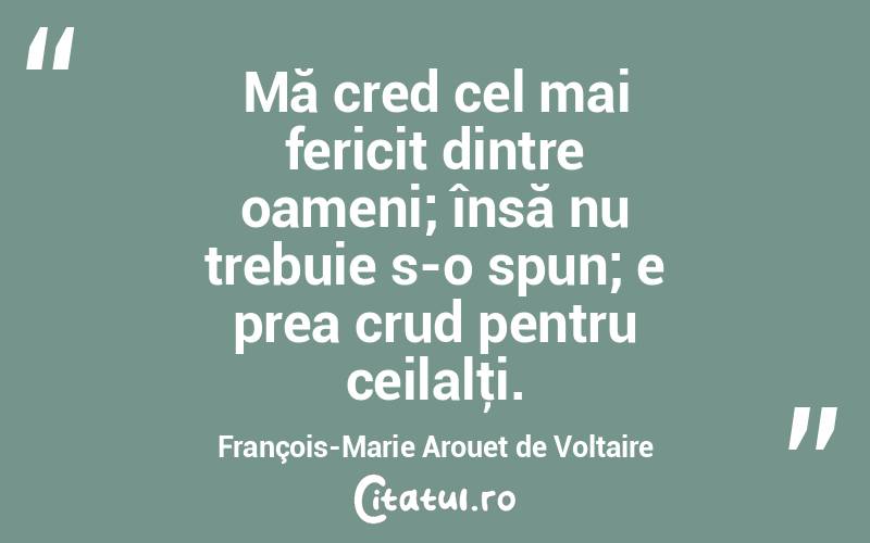 Mă cred cel mai fericit dintre oameni; însă nu trebuie s-o spun; e prea crud pentru ceilalţi. François-Marie Arouet de Voltaire

