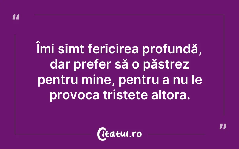 Îmi simt fericirea profundă, dar prefer să o păstrez pentru mine, pentru a nu le provoca tristețe altora.