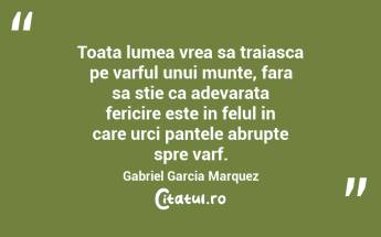 Toata lumea vrea sa traiasca pe varful unui munte, fara sa stie ca adevarata fericire este in felul in care urci pantele abrupte spre varf. Gabriel Garcia Marquez...